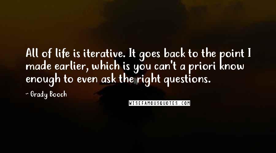 Grady Booch Quotes: All of life is iterative. It goes back to the point I made earlier, which is you can't a priori know enough to even ask the right questions.