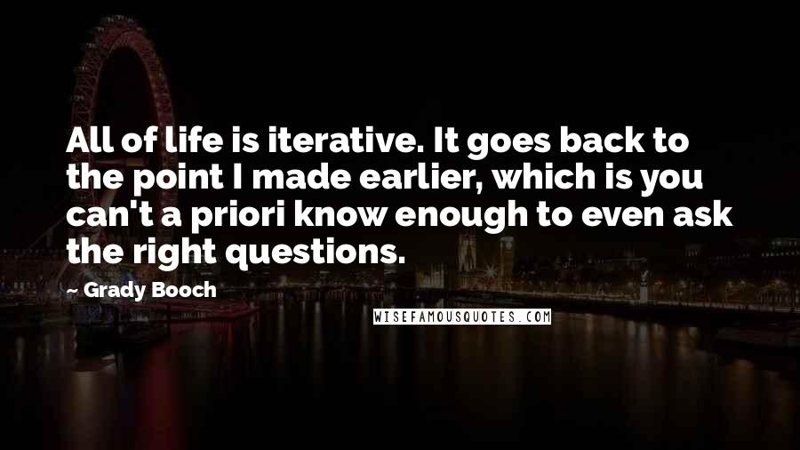 Grady Booch Quotes: All of life is iterative. It goes back to the point I made earlier, which is you can't a priori know enough to even ask the right questions.