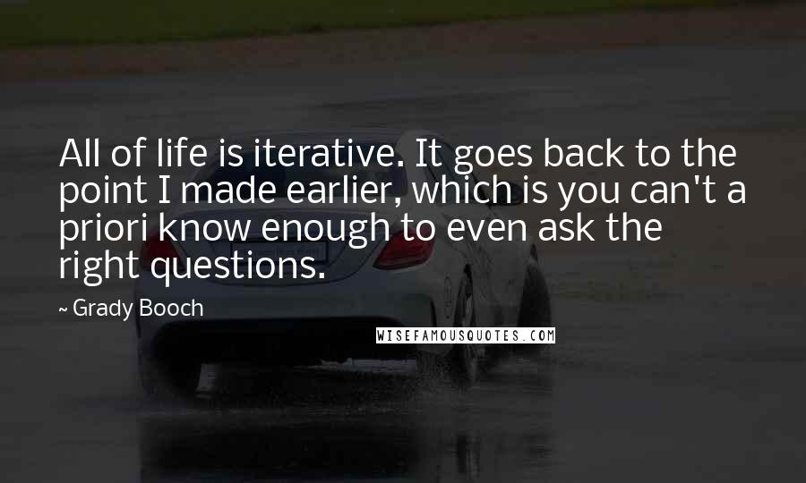 Grady Booch Quotes: All of life is iterative. It goes back to the point I made earlier, which is you can't a priori know enough to even ask the right questions.