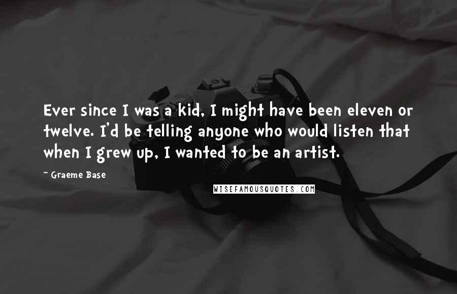 Graeme Base Quotes: Ever since I was a kid, I might have been eleven or twelve. I'd be telling anyone who would listen that when I grew up, I wanted to be an artist.