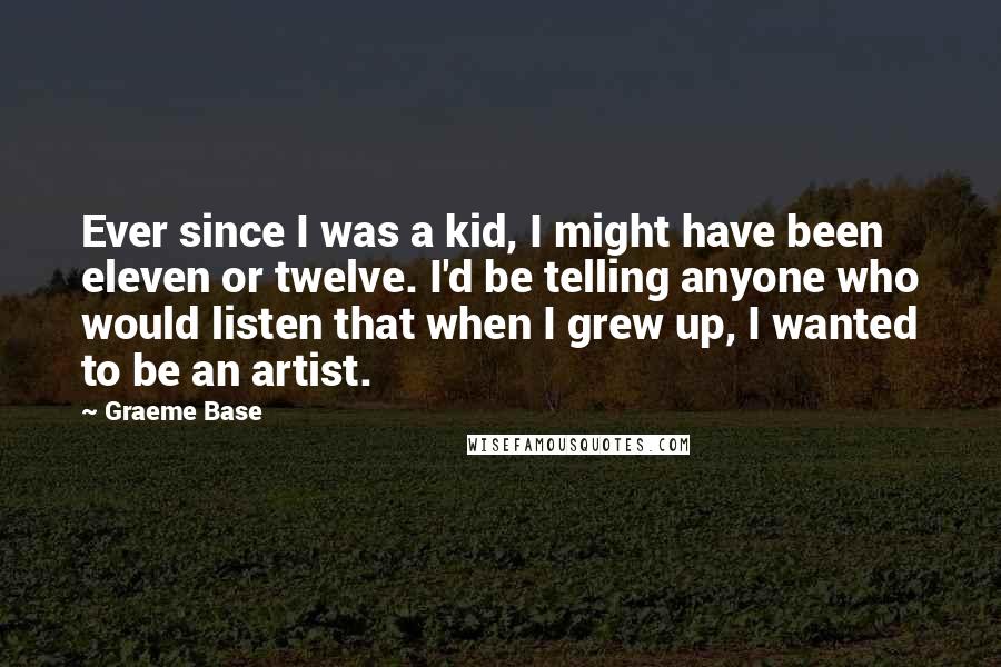 Graeme Base Quotes: Ever since I was a kid, I might have been eleven or twelve. I'd be telling anyone who would listen that when I grew up, I wanted to be an artist.