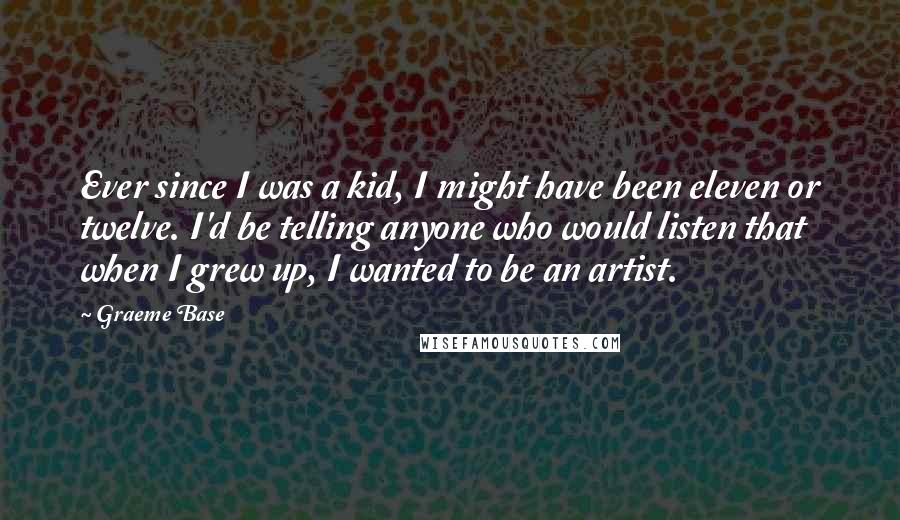 Graeme Base Quotes: Ever since I was a kid, I might have been eleven or twelve. I'd be telling anyone who would listen that when I grew up, I wanted to be an artist.