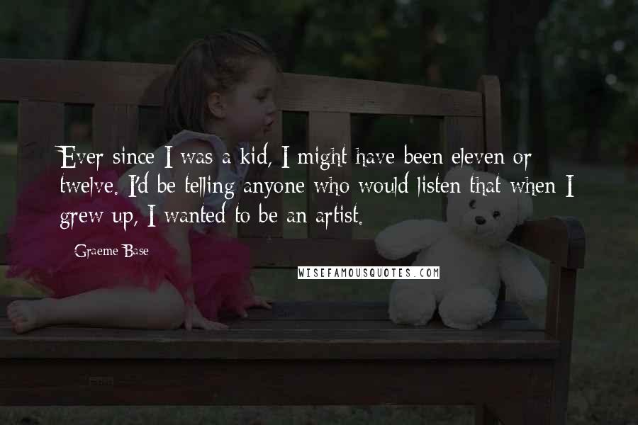 Graeme Base Quotes: Ever since I was a kid, I might have been eleven or twelve. I'd be telling anyone who would listen that when I grew up, I wanted to be an artist.