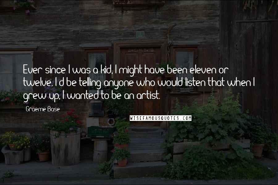 Graeme Base Quotes: Ever since I was a kid, I might have been eleven or twelve. I'd be telling anyone who would listen that when I grew up, I wanted to be an artist.