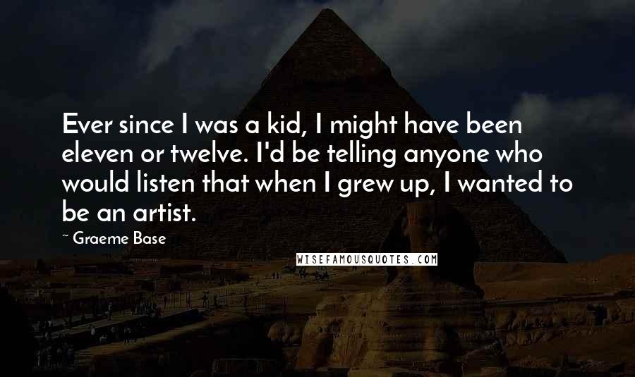 Graeme Base Quotes: Ever since I was a kid, I might have been eleven or twelve. I'd be telling anyone who would listen that when I grew up, I wanted to be an artist.