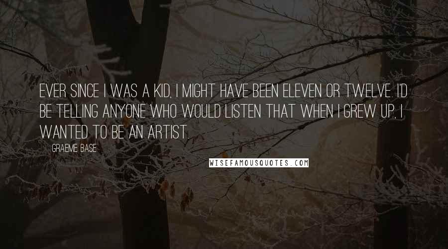 Graeme Base Quotes: Ever since I was a kid, I might have been eleven or twelve. I'd be telling anyone who would listen that when I grew up, I wanted to be an artist.