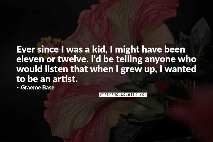 Graeme Base Quotes: Ever since I was a kid, I might have been eleven or twelve. I'd be telling anyone who would listen that when I grew up, I wanted to be an artist.