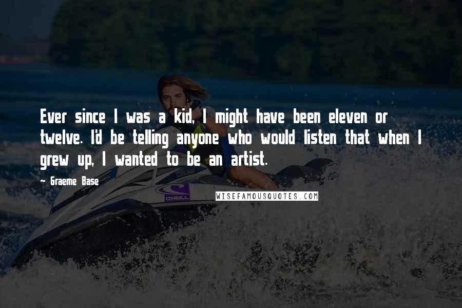 Graeme Base Quotes: Ever since I was a kid, I might have been eleven or twelve. I'd be telling anyone who would listen that when I grew up, I wanted to be an artist.