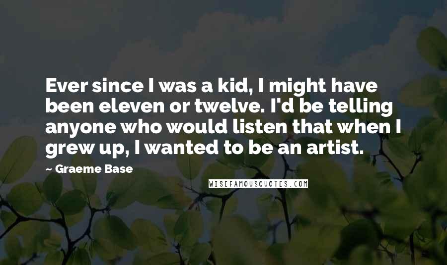 Graeme Base Quotes: Ever since I was a kid, I might have been eleven or twelve. I'd be telling anyone who would listen that when I grew up, I wanted to be an artist.