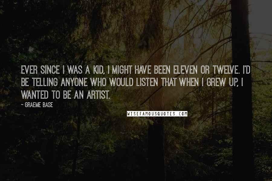 Graeme Base Quotes: Ever since I was a kid, I might have been eleven or twelve. I'd be telling anyone who would listen that when I grew up, I wanted to be an artist.