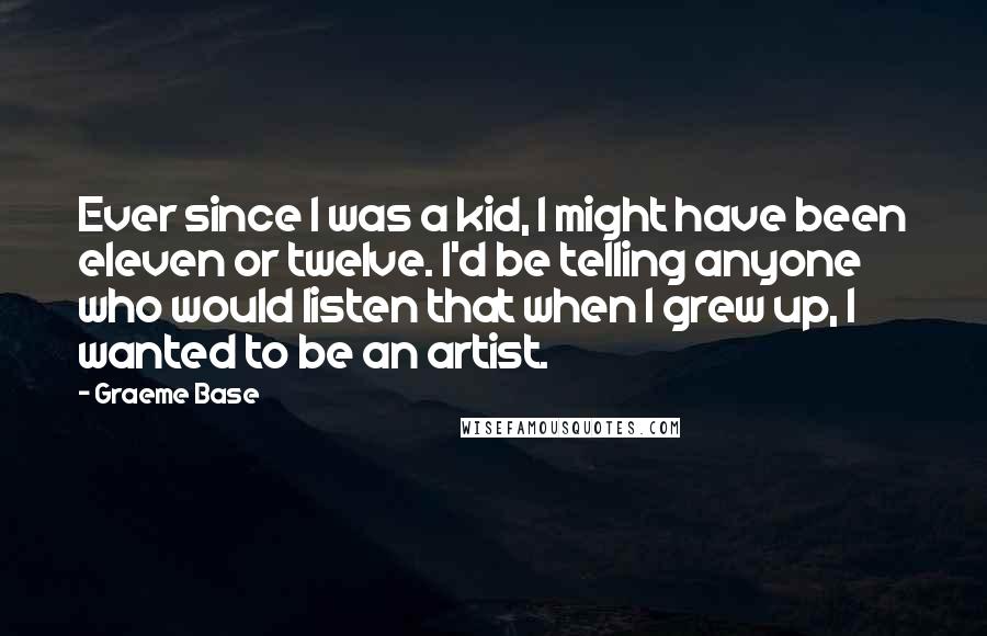 Graeme Base Quotes: Ever since I was a kid, I might have been eleven or twelve. I'd be telling anyone who would listen that when I grew up, I wanted to be an artist.