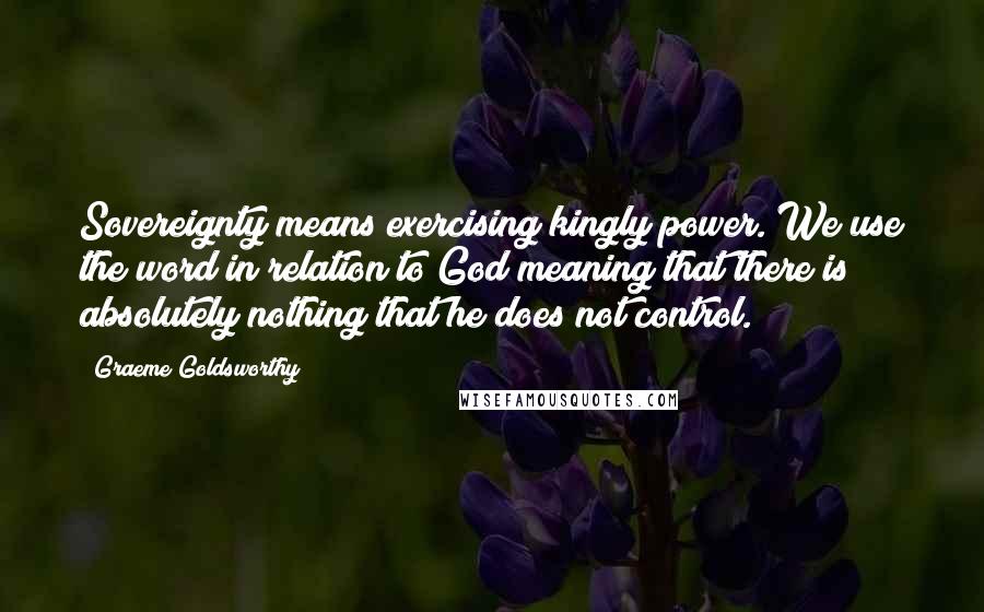 Graeme Goldsworthy Quotes: Sovereignty means exercising kingly power. We use the word in relation to God meaning that there is absolutely nothing that he does not control.