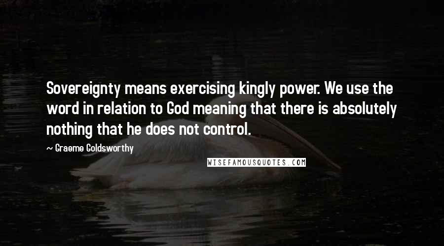 Graeme Goldsworthy Quotes: Sovereignty means exercising kingly power. We use the word in relation to God meaning that there is absolutely nothing that he does not control.