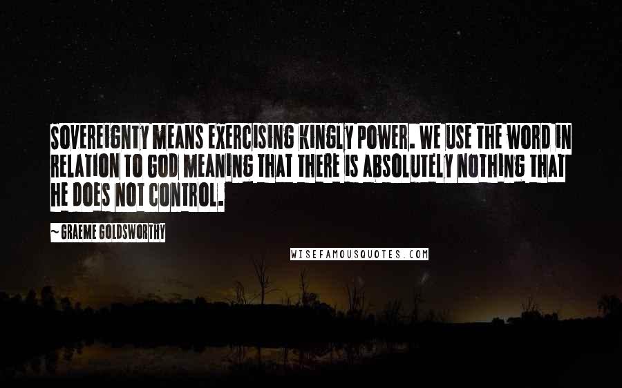 Graeme Goldsworthy Quotes: Sovereignty means exercising kingly power. We use the word in relation to God meaning that there is absolutely nothing that he does not control.