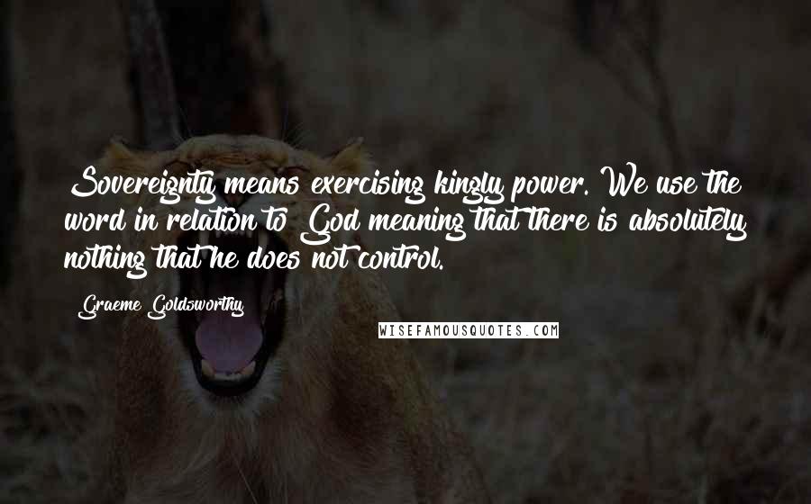 Graeme Goldsworthy Quotes: Sovereignty means exercising kingly power. We use the word in relation to God meaning that there is absolutely nothing that he does not control.