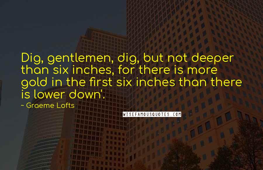 Graeme Lofts Quotes: Dig, gentlemen, dig, but not deeper than six inches, for there is more gold in the first six inches than there is lower down'.