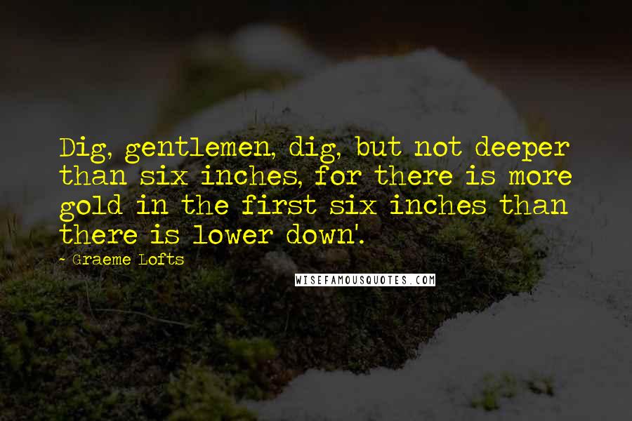 Graeme Lofts Quotes: Dig, gentlemen, dig, but not deeper than six inches, for there is more gold in the first six inches than there is lower down'.