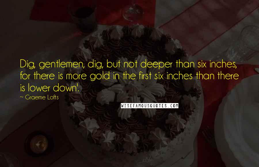 Graeme Lofts Quotes: Dig, gentlemen, dig, but not deeper than six inches, for there is more gold in the first six inches than there is lower down'.