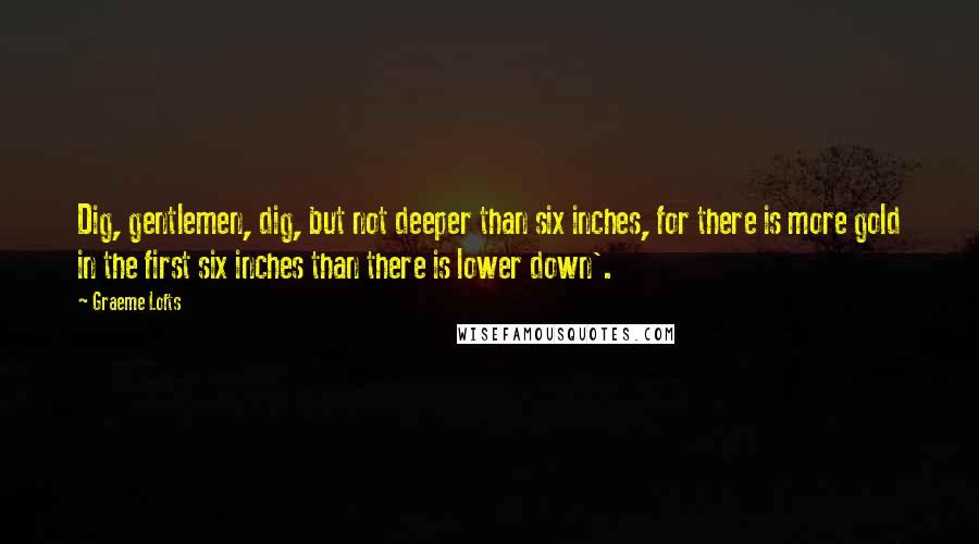 Graeme Lofts Quotes: Dig, gentlemen, dig, but not deeper than six inches, for there is more gold in the first six inches than there is lower down'.