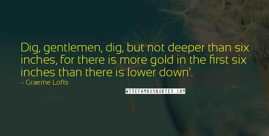 Graeme Lofts Quotes: Dig, gentlemen, dig, but not deeper than six inches, for there is more gold in the first six inches than there is lower down'.