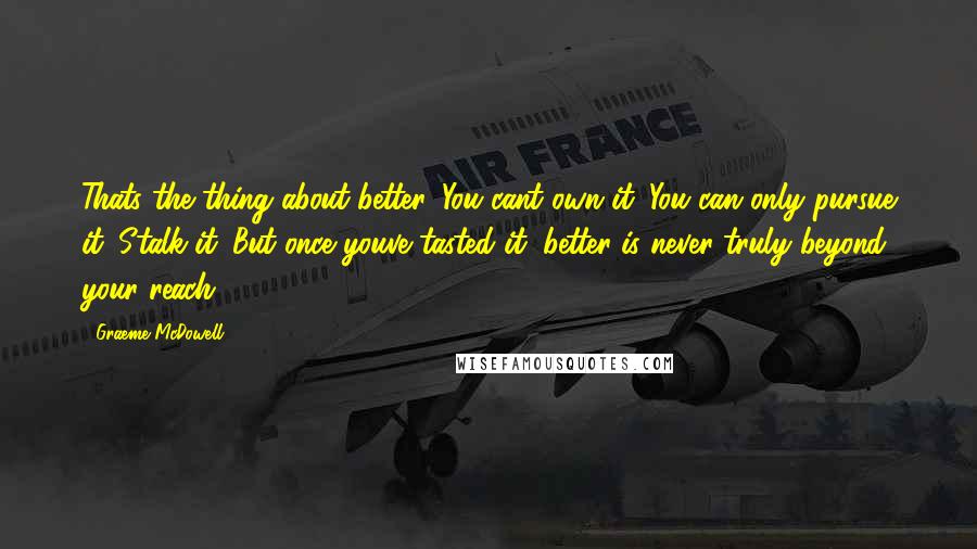 Graeme McDowell Quotes: Thats the thing about better. You cant own it. You can only pursue it. Stalk it. But once youve tasted it, better is never truly beyond your reach.