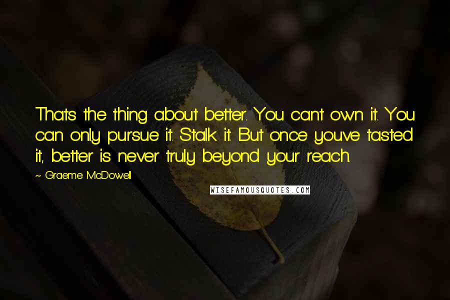 Graeme McDowell Quotes: Thats the thing about better. You cant own it. You can only pursue it. Stalk it. But once youve tasted it, better is never truly beyond your reach.