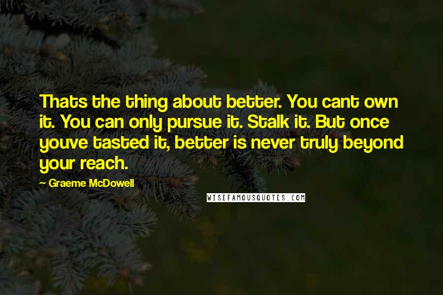 Graeme McDowell Quotes: Thats the thing about better. You cant own it. You can only pursue it. Stalk it. But once youve tasted it, better is never truly beyond your reach.