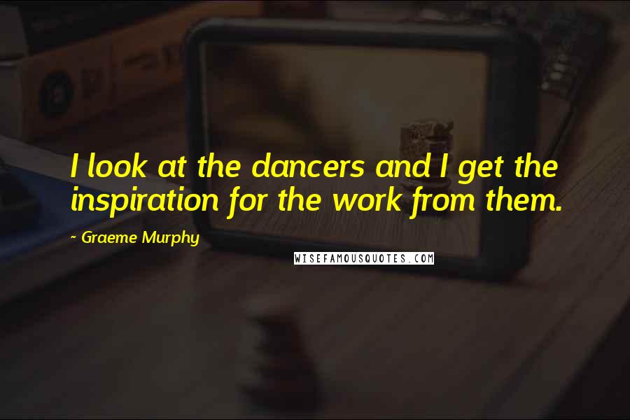 Graeme Murphy Quotes: I look at the dancers and I get the inspiration for the work from them.