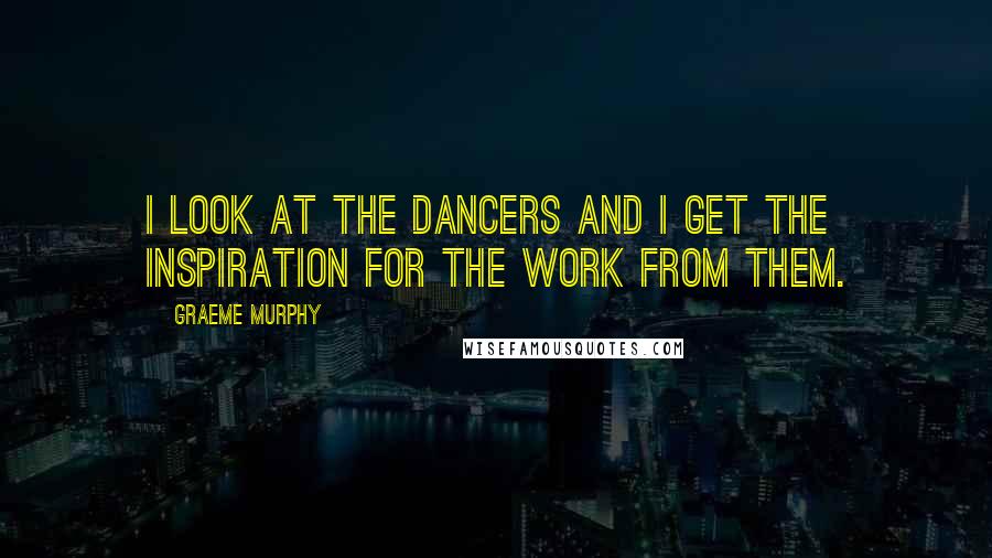 Graeme Murphy Quotes: I look at the dancers and I get the inspiration for the work from them.