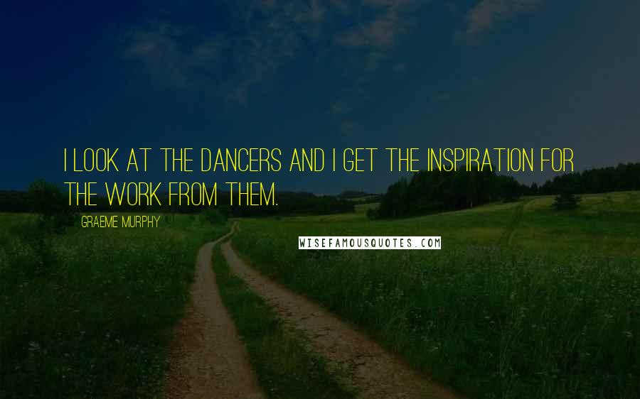 Graeme Murphy Quotes: I look at the dancers and I get the inspiration for the work from them.