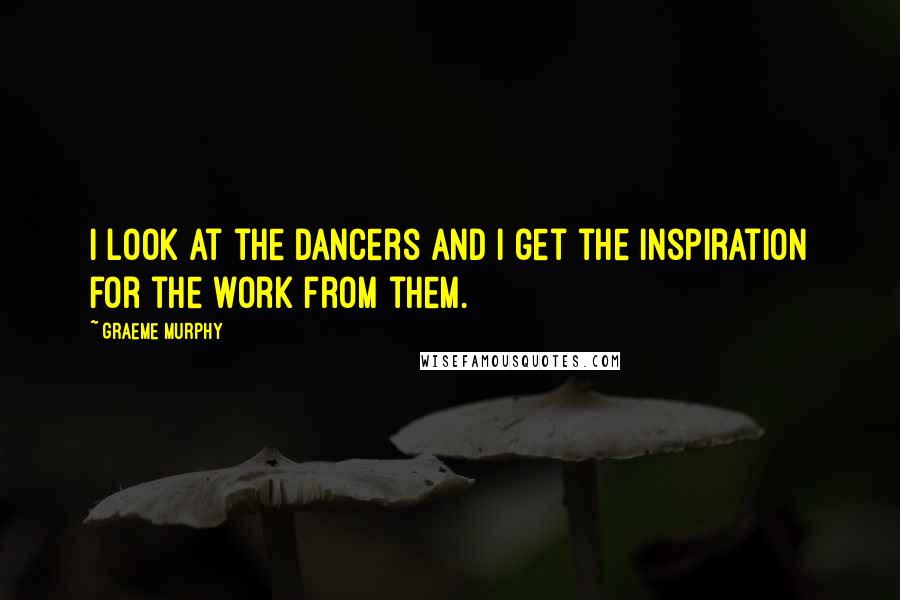 Graeme Murphy Quotes: I look at the dancers and I get the inspiration for the work from them.