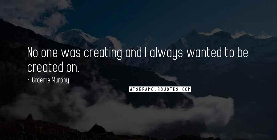 Graeme Murphy Quotes: No one was creating and I always wanted to be created on.