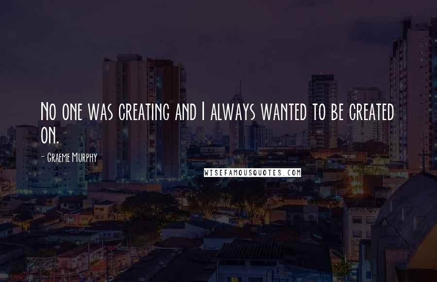 Graeme Murphy Quotes: No one was creating and I always wanted to be created on.
