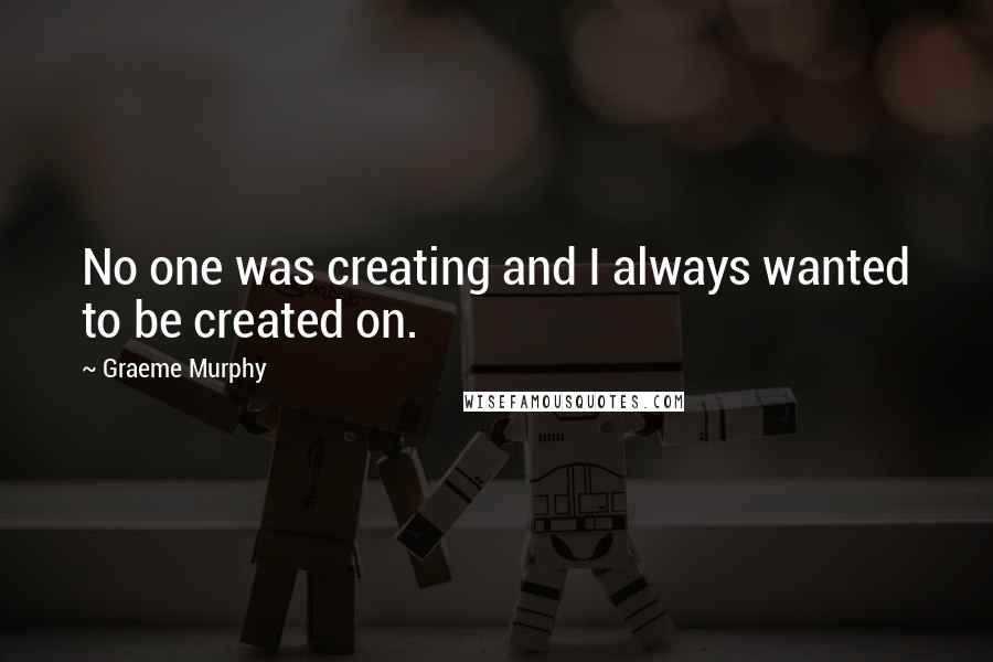 Graeme Murphy Quotes: No one was creating and I always wanted to be created on.