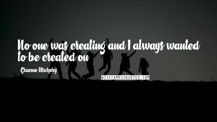 Graeme Murphy Quotes: No one was creating and I always wanted to be created on.
