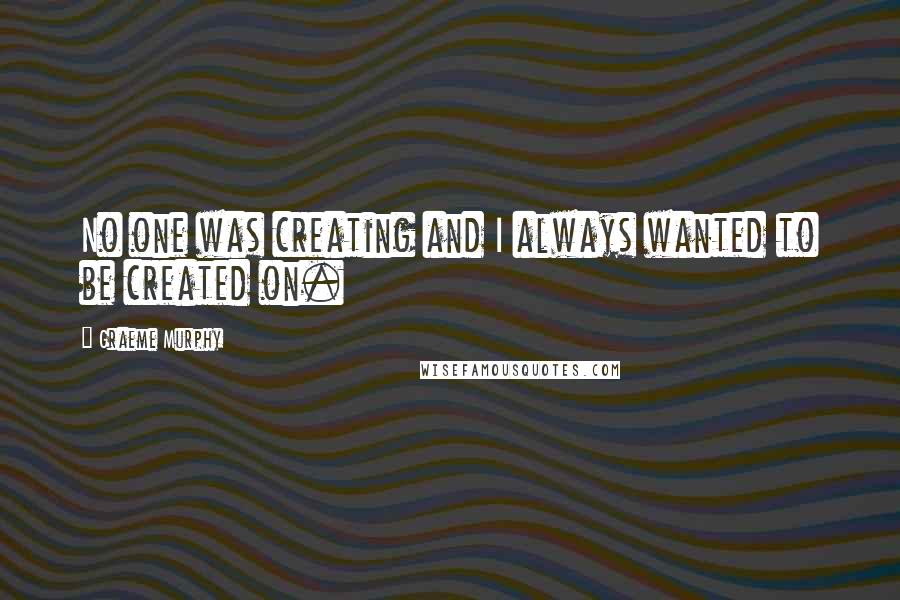 Graeme Murphy Quotes: No one was creating and I always wanted to be created on.