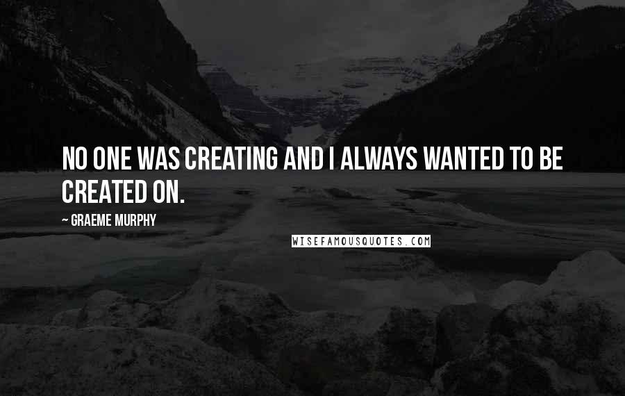 Graeme Murphy Quotes: No one was creating and I always wanted to be created on.
