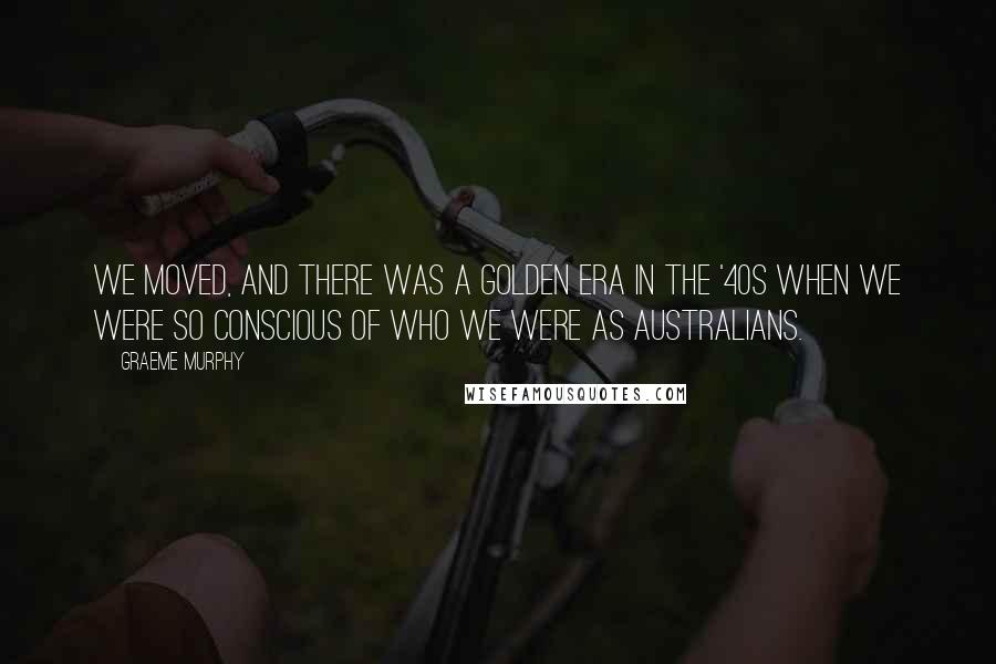 Graeme Murphy Quotes: We moved, and there was a golden era in the '40s when we were so conscious of who we were as Australians.