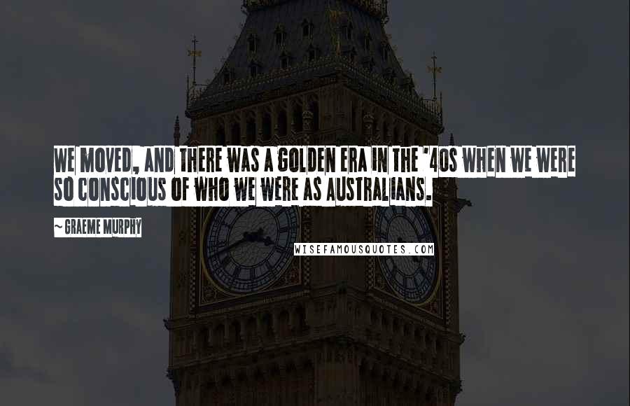 Graeme Murphy Quotes: We moved, and there was a golden era in the '40s when we were so conscious of who we were as Australians.