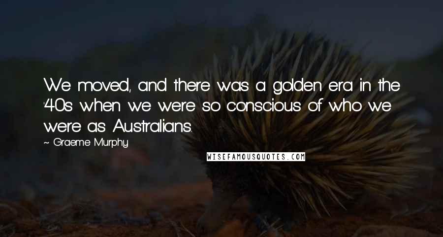 Graeme Murphy Quotes: We moved, and there was a golden era in the '40s when we were so conscious of who we were as Australians.