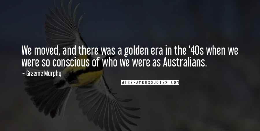 Graeme Murphy Quotes: We moved, and there was a golden era in the '40s when we were so conscious of who we were as Australians.