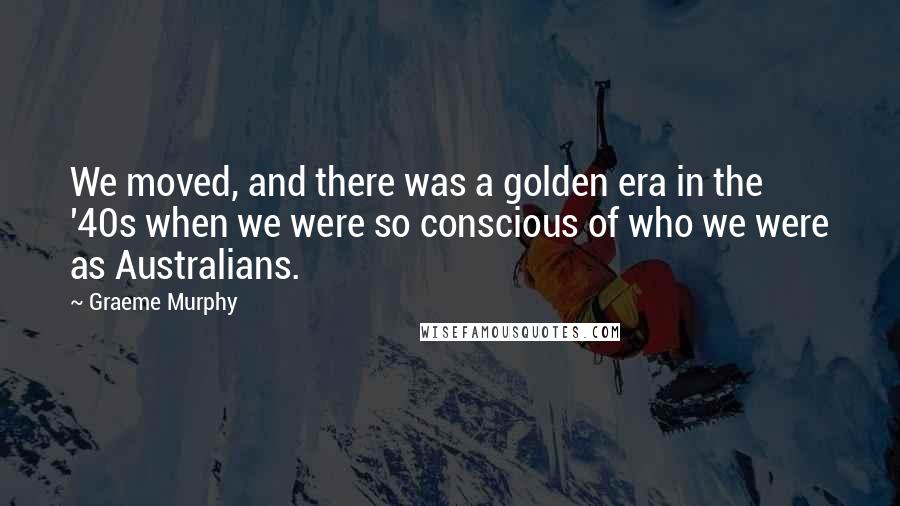 Graeme Murphy Quotes: We moved, and there was a golden era in the '40s when we were so conscious of who we were as Australians.