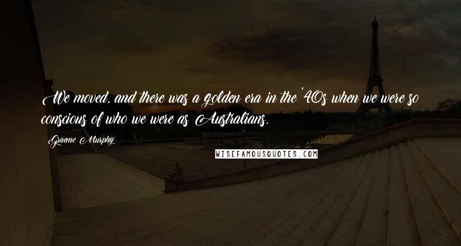 Graeme Murphy Quotes: We moved, and there was a golden era in the '40s when we were so conscious of who we were as Australians.