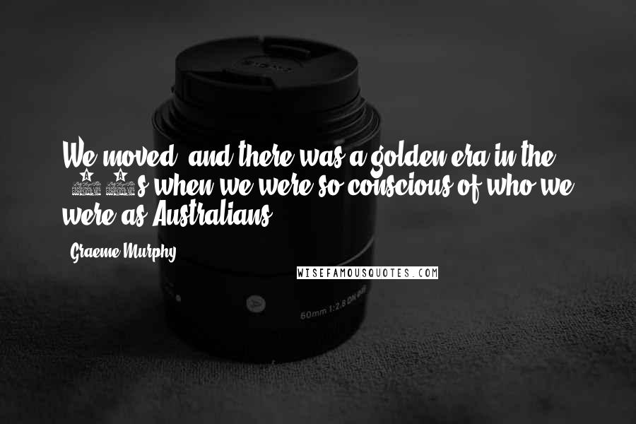 Graeme Murphy Quotes: We moved, and there was a golden era in the '40s when we were so conscious of who we were as Australians.