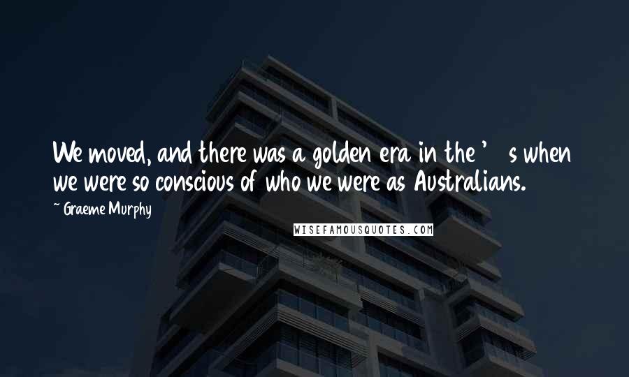 Graeme Murphy Quotes: We moved, and there was a golden era in the '40s when we were so conscious of who we were as Australians.