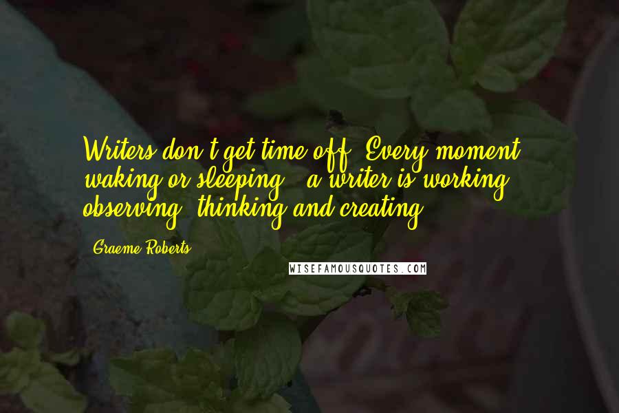 Graeme Roberts Quotes: Writers don't get time off. Every moment - waking or sleeping - a writer is working, observing, thinking and creating.