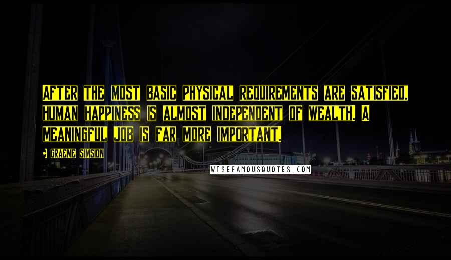 Graeme Simsion Quotes: After the most basic physical requirements are satisfied, human happiness is almost independent of wealth. A meaningful job is far more important.