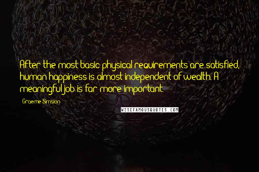 Graeme Simsion Quotes: After the most basic physical requirements are satisfied, human happiness is almost independent of wealth. A meaningful job is far more important.