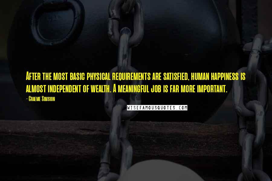 Graeme Simsion Quotes: After the most basic physical requirements are satisfied, human happiness is almost independent of wealth. A meaningful job is far more important.