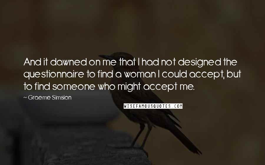 Graeme Simsion Quotes: And it dawned on me that I had not designed the questionnaire to find a woman I could accept, but to find someone who might accept me.